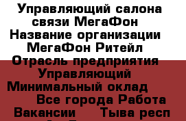 Управляющий салона связи МегаФон › Название организации ­ МегаФон Ритейл › Отрасль предприятия ­ Управляющий › Минимальный оклад ­ 25 000 - Все города Работа » Вакансии   . Тыва респ.,Ак-Довурак г.